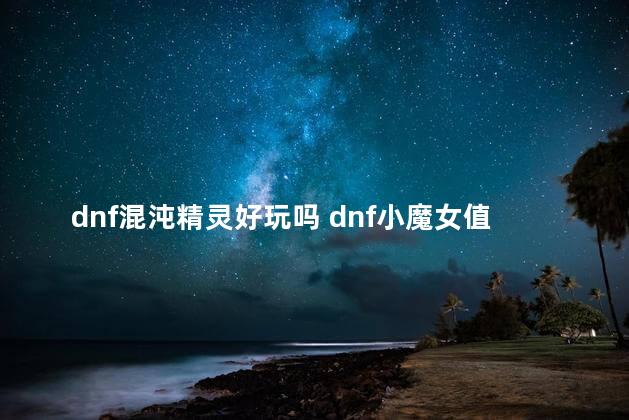dnf混沌精灵好玩吗 dnf小魔女值得玩吗